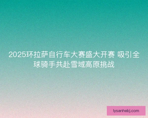 2025环拉萨自行车大赛盛大开赛 吸引全球骑手共赴雪域高原挑战