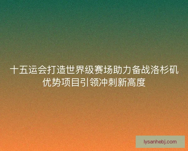 十五运会打造世界级赛场助力备战洛杉矶优势项目引领冲刺新高度